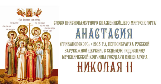 Слово приснопамятного Блаженнейшего митрополита Анастасия (Грибановского; + 1965 г.), Первоиерарха Русской Зарубежной Церкви, в седьмую годовщину мученической кончины Государя Императора Николая II